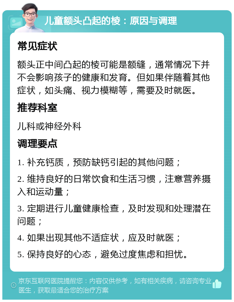 儿童额头凸起的棱：原因与调理 常见症状 额头正中间凸起的棱可能是额缝，通常情况下并不会影响孩子的健康和发育。但如果伴随着其他症状，如头痛、视力模糊等，需要及时就医。 推荐科室 儿科或神经外科 调理要点 1. 补充钙质，预防缺钙引起的其他问题； 2. 维持良好的日常饮食和生活习惯，注意营养摄入和运动量； 3. 定期进行儿童健康检查，及时发现和处理潜在问题； 4. 如果出现其他不适症状，应及时就医； 5. 保持良好的心态，避免过度焦虑和担忧。