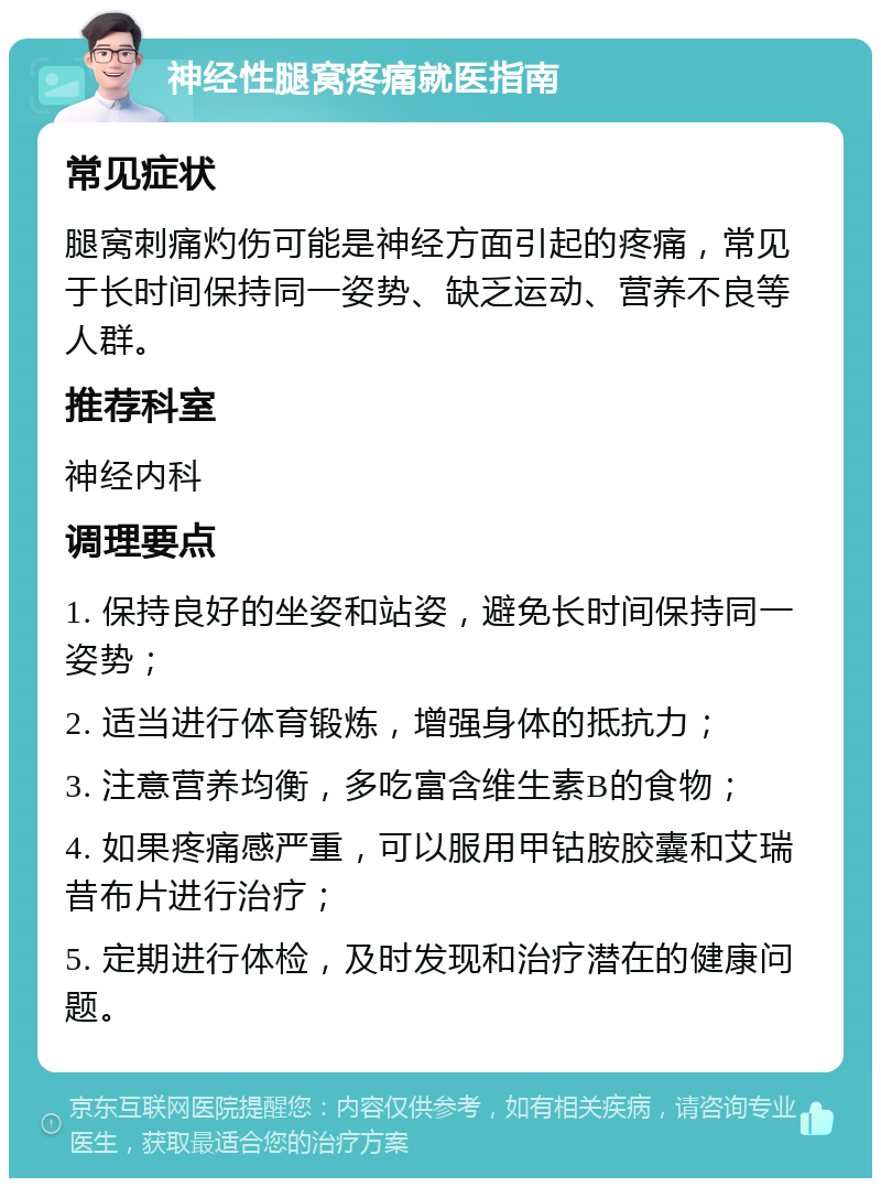 神经性腿窝疼痛就医指南 常见症状 腿窝刺痛灼伤可能是神经方面引起的疼痛，常见于长时间保持同一姿势、缺乏运动、营养不良等人群。 推荐科室 神经内科 调理要点 1. 保持良好的坐姿和站姿，避免长时间保持同一姿势； 2. 适当进行体育锻炼，增强身体的抵抗力； 3. 注意营养均衡，多吃富含维生素B的食物； 4. 如果疼痛感严重，可以服用甲钴胺胶囊和艾瑞昔布片进行治疗； 5. 定期进行体检，及时发现和治疗潜在的健康问题。