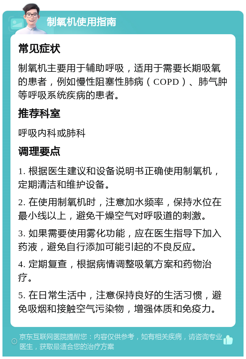 制氧机使用指南 常见症状 制氧机主要用于辅助呼吸，适用于需要长期吸氧的患者，例如慢性阻塞性肺病（COPD）、肺气肿等呼吸系统疾病的患者。 推荐科室 呼吸内科或肺科 调理要点 1. 根据医生建议和设备说明书正确使用制氧机，定期清洁和维护设备。 2. 在使用制氧机时，注意加水频率，保持水位在最小线以上，避免干燥空气对呼吸道的刺激。 3. 如果需要使用雾化功能，应在医生指导下加入药液，避免自行添加可能引起的不良反应。 4. 定期复查，根据病情调整吸氧方案和药物治疗。 5. 在日常生活中，注意保持良好的生活习惯，避免吸烟和接触空气污染物，增强体质和免疫力。