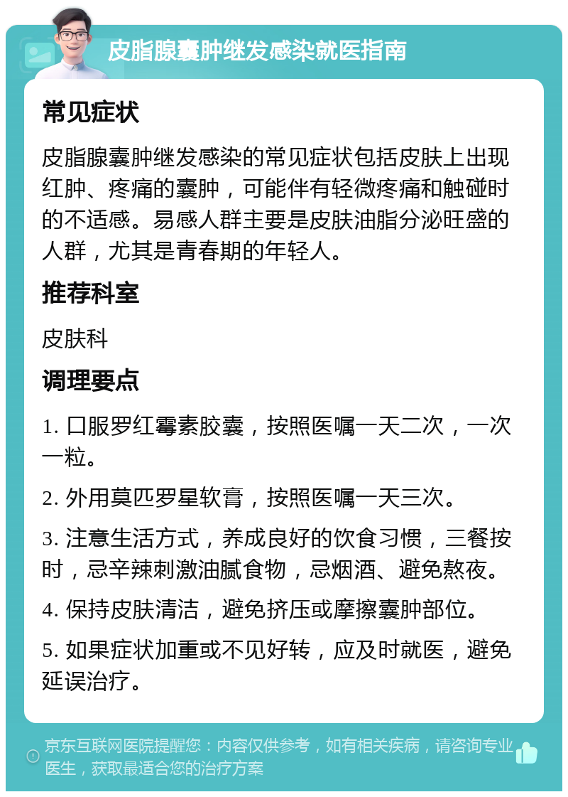 皮脂腺囊肿继发感染就医指南 常见症状 皮脂腺囊肿继发感染的常见症状包括皮肤上出现红肿、疼痛的囊肿，可能伴有轻微疼痛和触碰时的不适感。易感人群主要是皮肤油脂分泌旺盛的人群，尤其是青春期的年轻人。 推荐科室 皮肤科 调理要点 1. 口服罗红霉素胶囊，按照医嘱一天二次，一次一粒。 2. 外用莫匹罗星软膏，按照医嘱一天三次。 3. 注意生活方式，养成良好的饮食习惯，三餐按时，忌辛辣刺激油腻食物，忌烟酒、避免熬夜。 4. 保持皮肤清洁，避免挤压或摩擦囊肿部位。 5. 如果症状加重或不见好转，应及时就医，避免延误治疗。