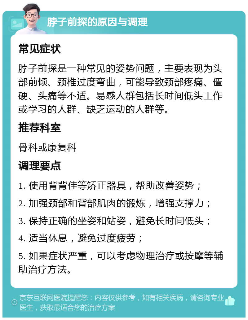 脖子前探的原因与调理 常见症状 脖子前探是一种常见的姿势问题，主要表现为头部前倾、颈椎过度弯曲，可能导致颈部疼痛、僵硬、头痛等不适。易感人群包括长时间低头工作或学习的人群、缺乏运动的人群等。 推荐科室 骨科或康复科 调理要点 1. 使用背背佳等矫正器具，帮助改善姿势； 2. 加强颈部和背部肌肉的锻炼，增强支撑力； 3. 保持正确的坐姿和站姿，避免长时间低头； 4. 适当休息，避免过度疲劳； 5. 如果症状严重，可以考虑物理治疗或按摩等辅助治疗方法。