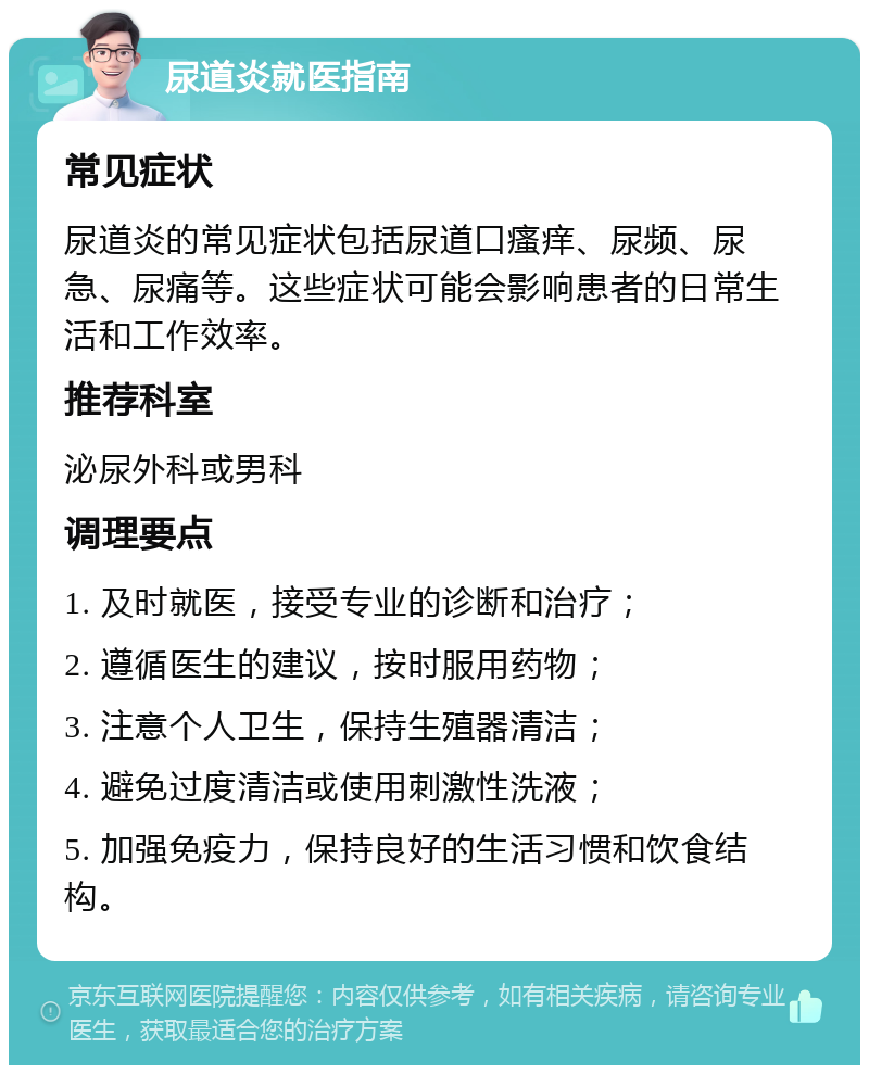 尿道炎就医指南 常见症状 尿道炎的常见症状包括尿道口瘙痒、尿频、尿急、尿痛等。这些症状可能会影响患者的日常生活和工作效率。 推荐科室 泌尿外科或男科 调理要点 1. 及时就医，接受专业的诊断和治疗； 2. 遵循医生的建议，按时服用药物； 3. 注意个人卫生，保持生殖器清洁； 4. 避免过度清洁或使用刺激性洗液； 5. 加强免疫力，保持良好的生活习惯和饮食结构。