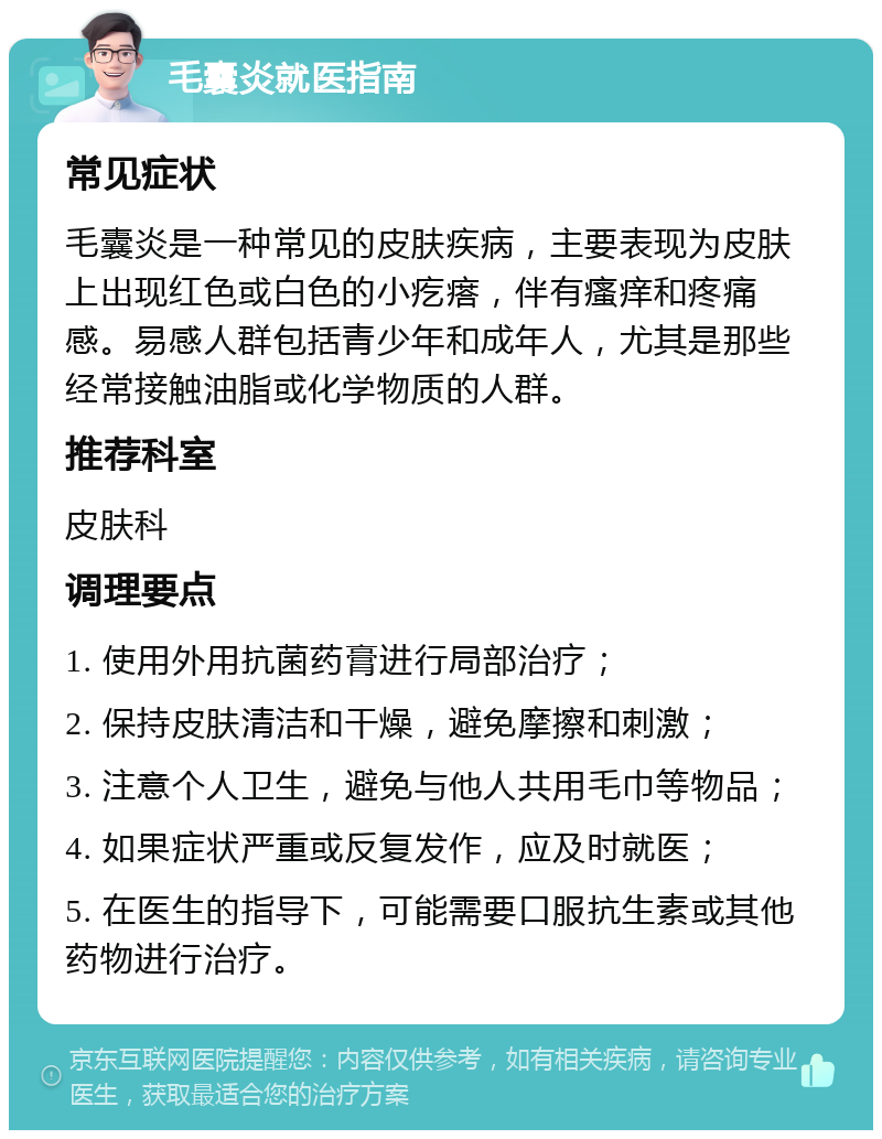 毛囊炎就医指南 常见症状 毛囊炎是一种常见的皮肤疾病，主要表现为皮肤上出现红色或白色的小疙瘩，伴有瘙痒和疼痛感。易感人群包括青少年和成年人，尤其是那些经常接触油脂或化学物质的人群。 推荐科室 皮肤科 调理要点 1. 使用外用抗菌药膏进行局部治疗； 2. 保持皮肤清洁和干燥，避免摩擦和刺激； 3. 注意个人卫生，避免与他人共用毛巾等物品； 4. 如果症状严重或反复发作，应及时就医； 5. 在医生的指导下，可能需要口服抗生素或其他药物进行治疗。