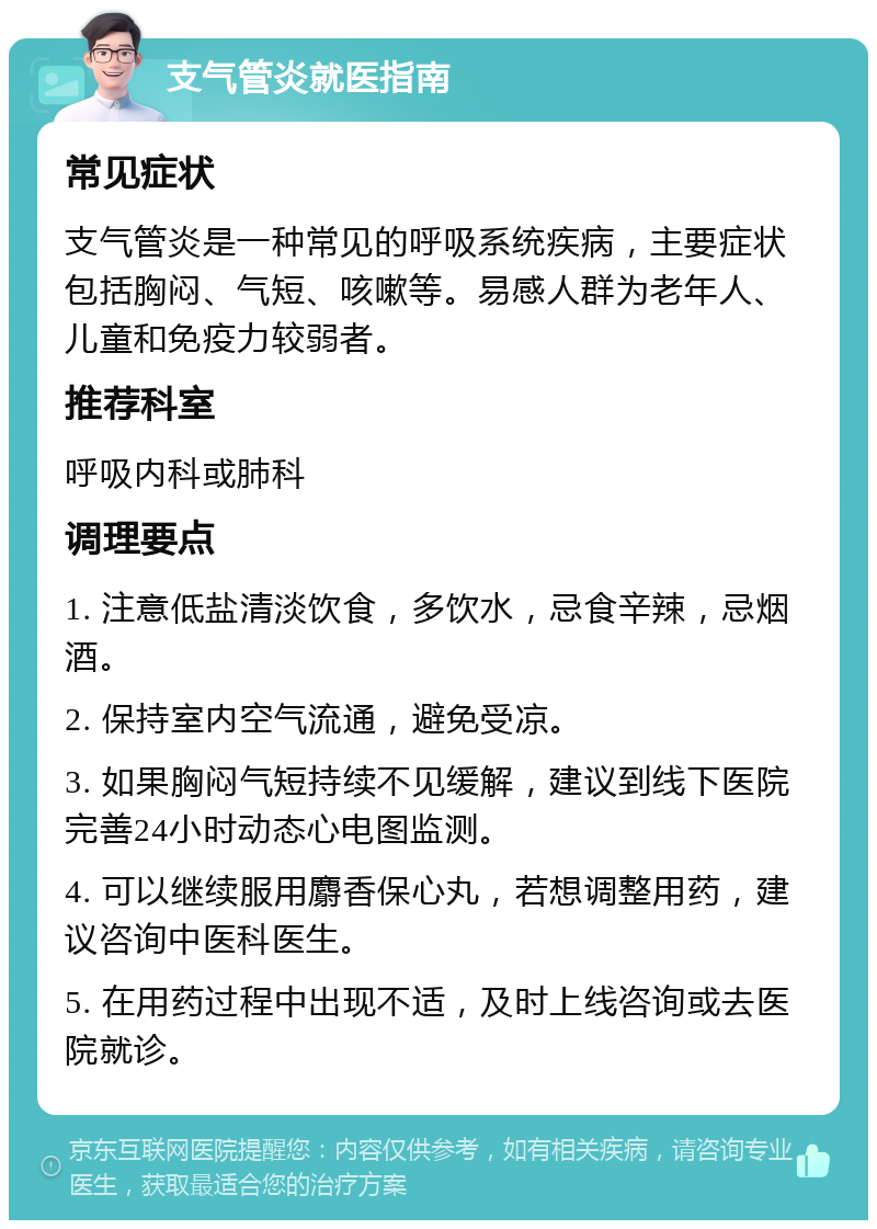 支气管炎就医指南 常见症状 支气管炎是一种常见的呼吸系统疾病，主要症状包括胸闷、气短、咳嗽等。易感人群为老年人、儿童和免疫力较弱者。 推荐科室 呼吸内科或肺科 调理要点 1. 注意低盐清淡饮食，多饮水，忌食辛辣，忌烟酒。 2. 保持室内空气流通，避免受凉。 3. 如果胸闷气短持续不见缓解，建议到线下医院完善24小时动态心电图监测。 4. 可以继续服用麝香保心丸，若想调整用药，建议咨询中医科医生。 5. 在用药过程中出现不适，及时上线咨询或去医院就诊。