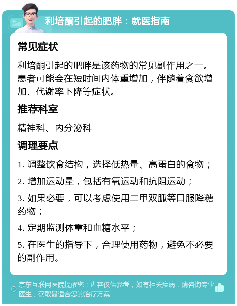 利培酮引起的肥胖：就医指南 常见症状 利培酮引起的肥胖是该药物的常见副作用之一。患者可能会在短时间内体重增加，伴随着食欲增加、代谢率下降等症状。 推荐科室 精神科、内分泌科 调理要点 1. 调整饮食结构，选择低热量、高蛋白的食物； 2. 增加运动量，包括有氧运动和抗阻运动； 3. 如果必要，可以考虑使用二甲双胍等口服降糖药物； 4. 定期监测体重和血糖水平； 5. 在医生的指导下，合理使用药物，避免不必要的副作用。