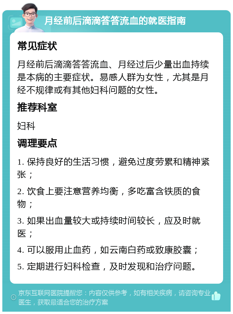 月经前后滴滴答答流血的就医指南 常见症状 月经前后滴滴答答流血、月经过后少量出血持续是本病的主要症状。易感人群为女性，尤其是月经不规律或有其他妇科问题的女性。 推荐科室 妇科 调理要点 1. 保持良好的生活习惯，避免过度劳累和精神紧张； 2. 饮食上要注意营养均衡，多吃富含铁质的食物； 3. 如果出血量较大或持续时间较长，应及时就医； 4. 可以服用止血药，如云南白药或致康胶囊； 5. 定期进行妇科检查，及时发现和治疗问题。