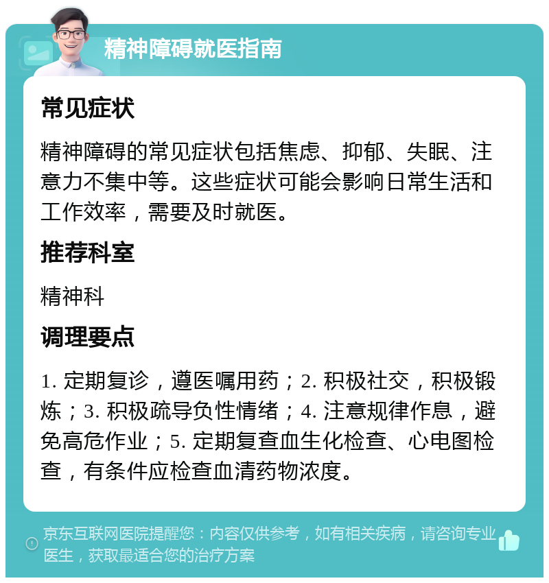 精神障碍就医指南 常见症状 精神障碍的常见症状包括焦虑、抑郁、失眠、注意力不集中等。这些症状可能会影响日常生活和工作效率，需要及时就医。 推荐科室 精神科 调理要点 1. 定期复诊，遵医嘱用药；2. 积极社交，积极锻炼；3. 积极疏导负性情绪；4. 注意规律作息，避免高危作业；5. 定期复查血生化检查、心电图检查，有条件应检查血清药物浓度。