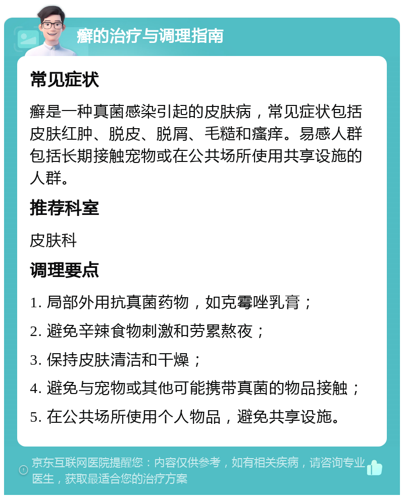 癣的治疗与调理指南 常见症状 癣是一种真菌感染引起的皮肤病，常见症状包括皮肤红肿、脱皮、脱屑、毛糙和瘙痒。易感人群包括长期接触宠物或在公共场所使用共享设施的人群。 推荐科室 皮肤科 调理要点 1. 局部外用抗真菌药物，如克霉唑乳膏； 2. 避免辛辣食物刺激和劳累熬夜； 3. 保持皮肤清洁和干燥； 4. 避免与宠物或其他可能携带真菌的物品接触； 5. 在公共场所使用个人物品，避免共享设施。