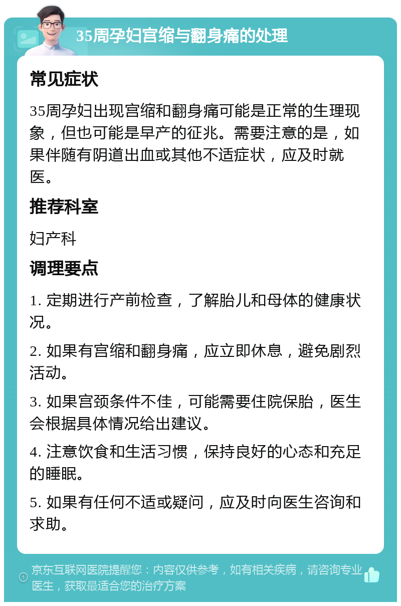 35周孕妇宫缩与翻身痛的处理 常见症状 35周孕妇出现宫缩和翻身痛可能是正常的生理现象，但也可能是早产的征兆。需要注意的是，如果伴随有阴道出血或其他不适症状，应及时就医。 推荐科室 妇产科 调理要点 1. 定期进行产前检查，了解胎儿和母体的健康状况。 2. 如果有宫缩和翻身痛，应立即休息，避免剧烈活动。 3. 如果宫颈条件不佳，可能需要住院保胎，医生会根据具体情况给出建议。 4. 注意饮食和生活习惯，保持良好的心态和充足的睡眠。 5. 如果有任何不适或疑问，应及时向医生咨询和求助。