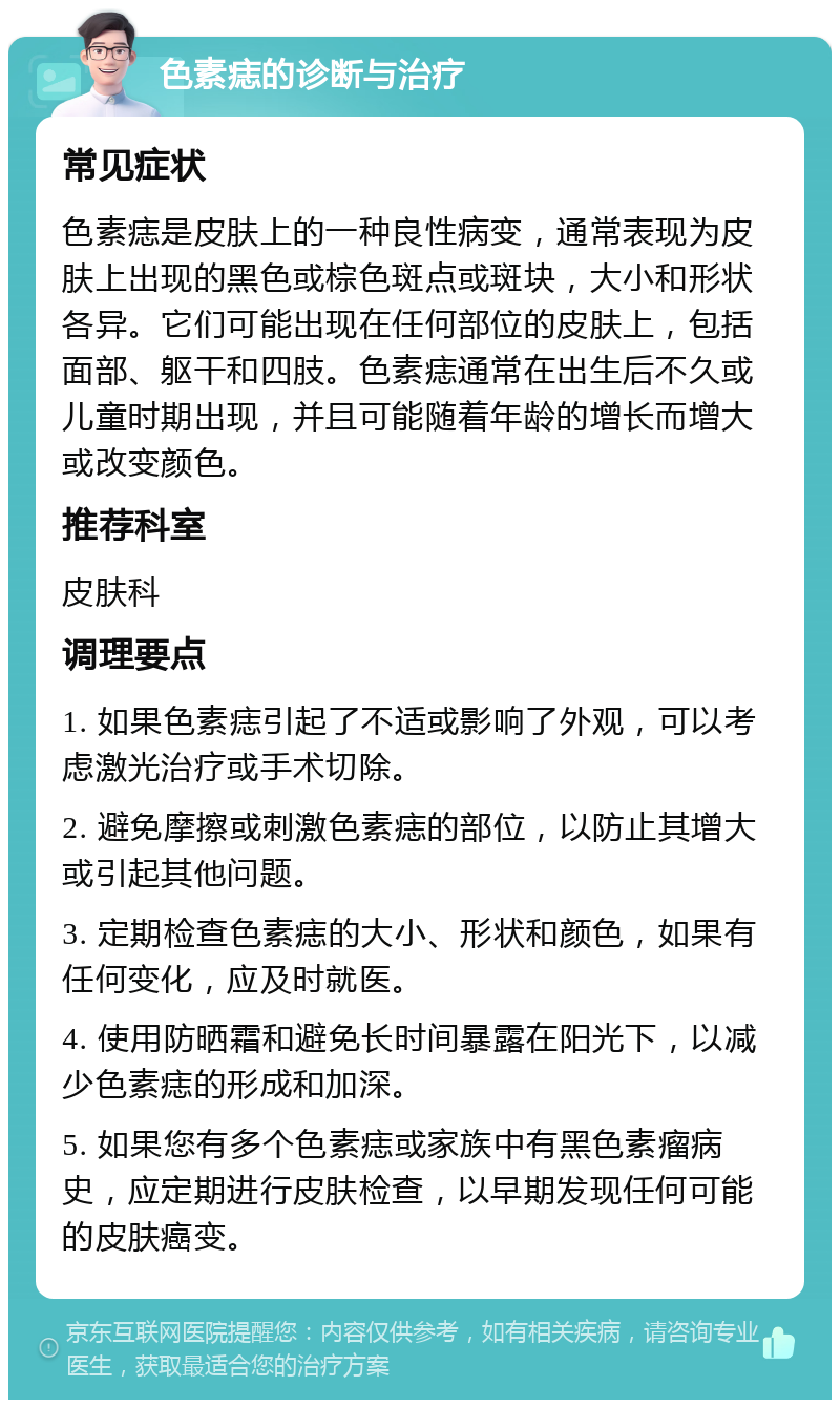 色素痣的诊断与治疗 常见症状 色素痣是皮肤上的一种良性病变，通常表现为皮肤上出现的黑色或棕色斑点或斑块，大小和形状各异。它们可能出现在任何部位的皮肤上，包括面部、躯干和四肢。色素痣通常在出生后不久或儿童时期出现，并且可能随着年龄的增长而增大或改变颜色。 推荐科室 皮肤科 调理要点 1. 如果色素痣引起了不适或影响了外观，可以考虑激光治疗或手术切除。 2. 避免摩擦或刺激色素痣的部位，以防止其增大或引起其他问题。 3. 定期检查色素痣的大小、形状和颜色，如果有任何变化，应及时就医。 4. 使用防晒霜和避免长时间暴露在阳光下，以减少色素痣的形成和加深。 5. 如果您有多个色素痣或家族中有黑色素瘤病史，应定期进行皮肤检查，以早期发现任何可能的皮肤癌变。