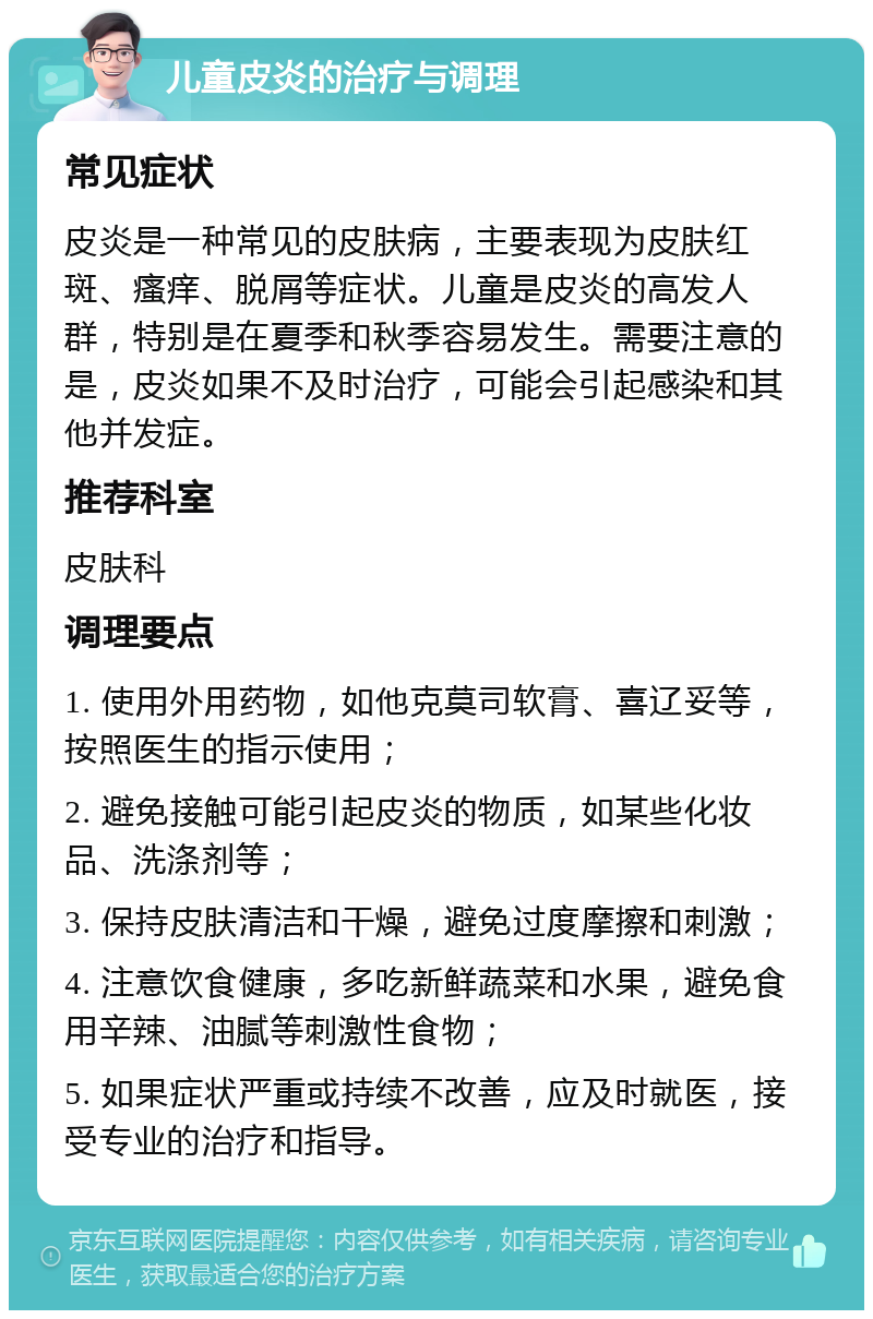 儿童皮炎的治疗与调理 常见症状 皮炎是一种常见的皮肤病，主要表现为皮肤红斑、瘙痒、脱屑等症状。儿童是皮炎的高发人群，特别是在夏季和秋季容易发生。需要注意的是，皮炎如果不及时治疗，可能会引起感染和其他并发症。 推荐科室 皮肤科 调理要点 1. 使用外用药物，如他克莫司软膏、喜辽妥等，按照医生的指示使用； 2. 避免接触可能引起皮炎的物质，如某些化妆品、洗涤剂等； 3. 保持皮肤清洁和干燥，避免过度摩擦和刺激； 4. 注意饮食健康，多吃新鲜蔬菜和水果，避免食用辛辣、油腻等刺激性食物； 5. 如果症状严重或持续不改善，应及时就医，接受专业的治疗和指导。