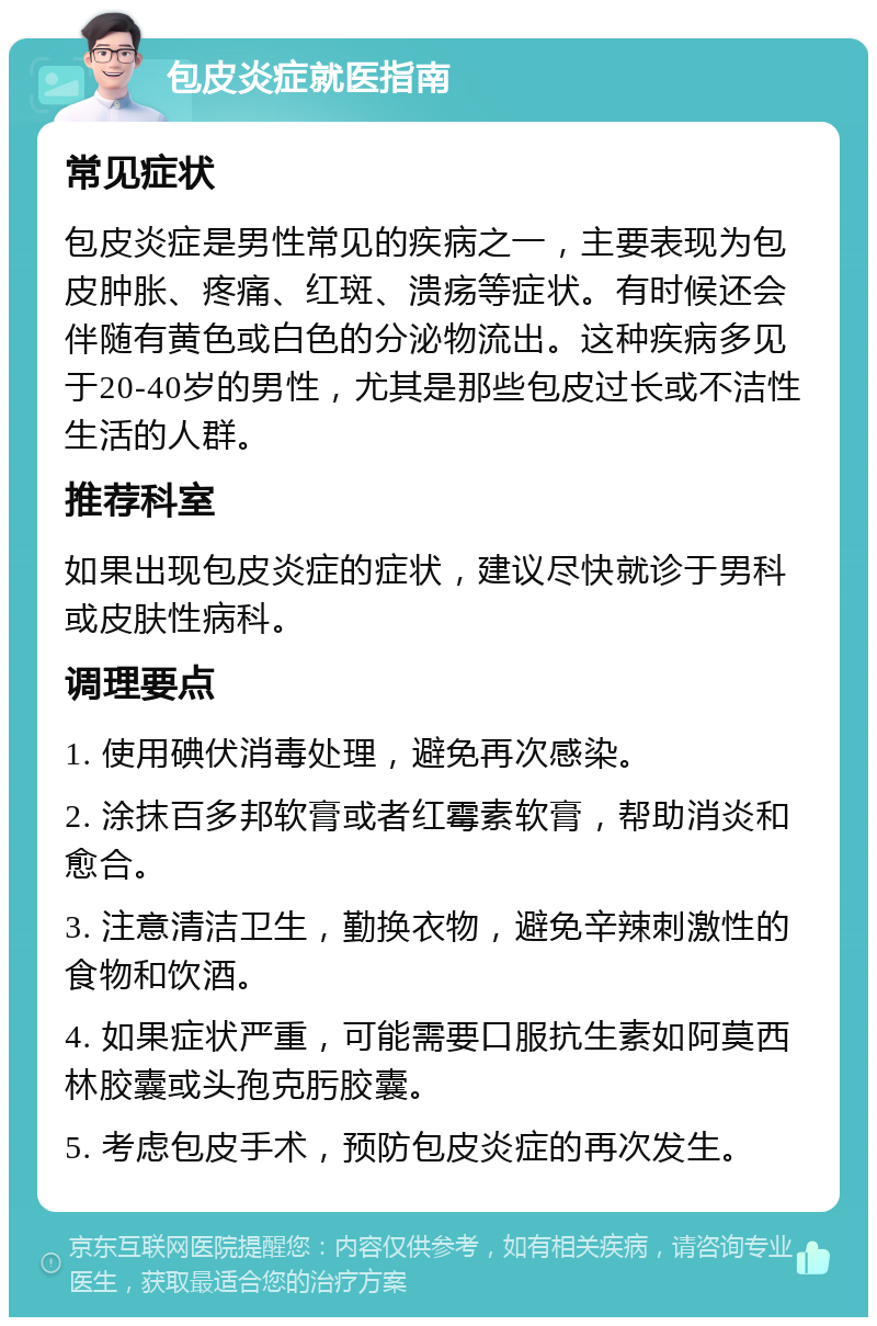 包皮炎症就医指南 常见症状 包皮炎症是男性常见的疾病之一，主要表现为包皮肿胀、疼痛、红斑、溃疡等症状。有时候还会伴随有黄色或白色的分泌物流出。这种疾病多见于20-40岁的男性，尤其是那些包皮过长或不洁性生活的人群。 推荐科室 如果出现包皮炎症的症状，建议尽快就诊于男科或皮肤性病科。 调理要点 1. 使用碘伏消毒处理，避免再次感染。 2. 涂抹百多邦软膏或者红霉素软膏，帮助消炎和愈合。 3. 注意清洁卫生，勤换衣物，避免辛辣刺激性的食物和饮酒。 4. 如果症状严重，可能需要口服抗生素如阿莫西林胶囊或头孢克肟胶囊。 5. 考虑包皮手术，预防包皮炎症的再次发生。