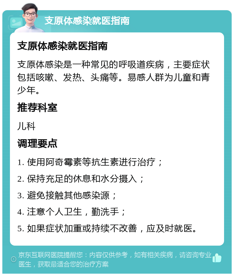 支原体感染就医指南 支原体感染就医指南 支原体感染是一种常见的呼吸道疾病，主要症状包括咳嗽、发热、头痛等。易感人群为儿童和青少年。 推荐科室 儿科 调理要点 1. 使用阿奇霉素等抗生素进行治疗； 2. 保持充足的休息和水分摄入； 3. 避免接触其他感染源； 4. 注意个人卫生，勤洗手； 5. 如果症状加重或持续不改善，应及时就医。