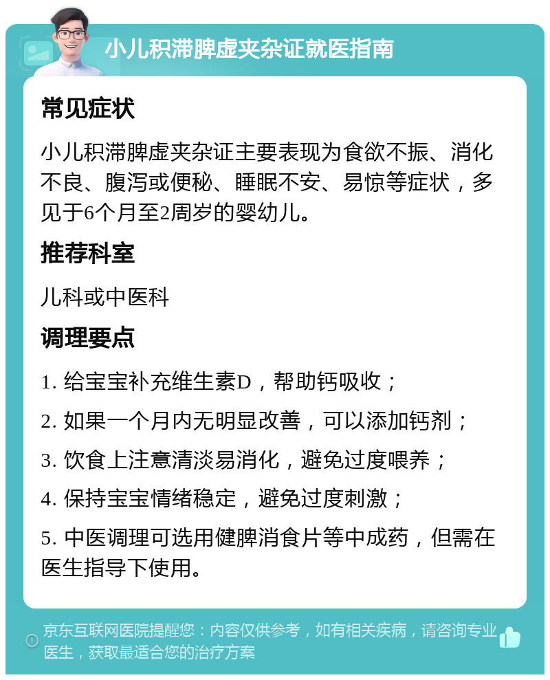 小儿积滞脾虚夹杂证就医指南 常见症状 小儿积滞脾虚夹杂证主要表现为食欲不振、消化不良、腹泻或便秘、睡眠不安、易惊等症状，多见于6个月至2周岁的婴幼儿。 推荐科室 儿科或中医科 调理要点 1. 给宝宝补充维生素D，帮助钙吸收； 2. 如果一个月内无明显改善，可以添加钙剂； 3. 饮食上注意清淡易消化，避免过度喂养； 4. 保持宝宝情绪稳定，避免过度刺激； 5. 中医调理可选用健脾消食片等中成药，但需在医生指导下使用。