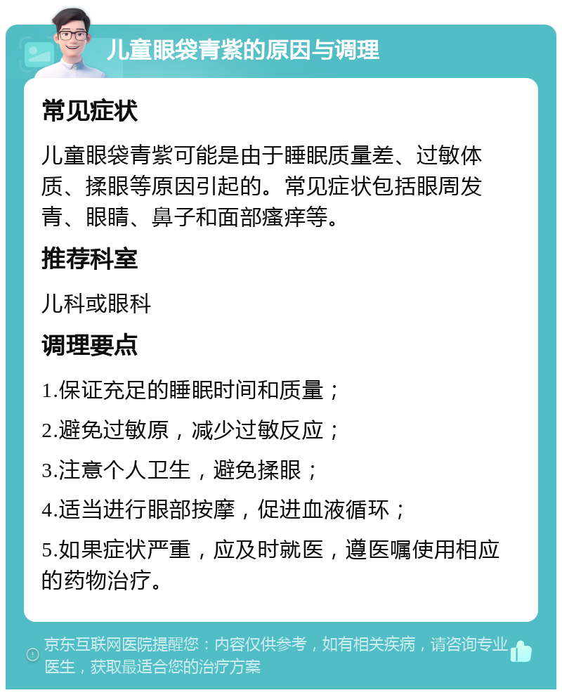 儿童眼袋青紫的原因与调理 常见症状 儿童眼袋青紫可能是由于睡眠质量差、过敏体质、揉眼等原因引起的。常见症状包括眼周发青、眼睛、鼻子和面部瘙痒等。 推荐科室 儿科或眼科 调理要点 1.保证充足的睡眠时间和质量； 2.避免过敏原，减少过敏反应； 3.注意个人卫生，避免揉眼； 4.适当进行眼部按摩，促进血液循环； 5.如果症状严重，应及时就医，遵医嘱使用相应的药物治疗。