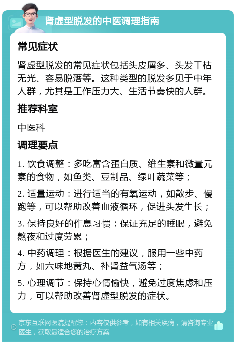 肾虚型脱发的中医调理指南 常见症状 肾虚型脱发的常见症状包括头皮屑多、头发干枯无光、容易脱落等。这种类型的脱发多见于中年人群，尤其是工作压力大、生活节奏快的人群。 推荐科室 中医科 调理要点 1. 饮食调整：多吃富含蛋白质、维生素和微量元素的食物，如鱼类、豆制品、绿叶蔬菜等； 2. 适量运动：进行适当的有氧运动，如散步、慢跑等，可以帮助改善血液循环，促进头发生长； 3. 保持良好的作息习惯：保证充足的睡眠，避免熬夜和过度劳累； 4. 中药调理：根据医生的建议，服用一些中药方，如六味地黄丸、补肾益气汤等； 5. 心理调节：保持心情愉快，避免过度焦虑和压力，可以帮助改善肾虚型脱发的症状。