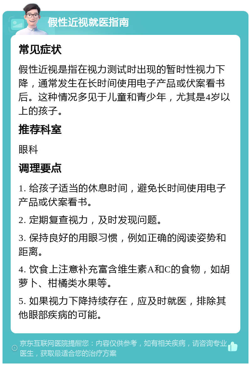 假性近视就医指南 常见症状 假性近视是指在视力测试时出现的暂时性视力下降，通常发生在长时间使用电子产品或伏案看书后。这种情况多见于儿童和青少年，尤其是4岁以上的孩子。 推荐科室 眼科 调理要点 1. 给孩子适当的休息时间，避免长时间使用电子产品或伏案看书。 2. 定期复查视力，及时发现问题。 3. 保持良好的用眼习惯，例如正确的阅读姿势和距离。 4. 饮食上注意补充富含维生素A和C的食物，如胡萝卜、柑橘类水果等。 5. 如果视力下降持续存在，应及时就医，排除其他眼部疾病的可能。