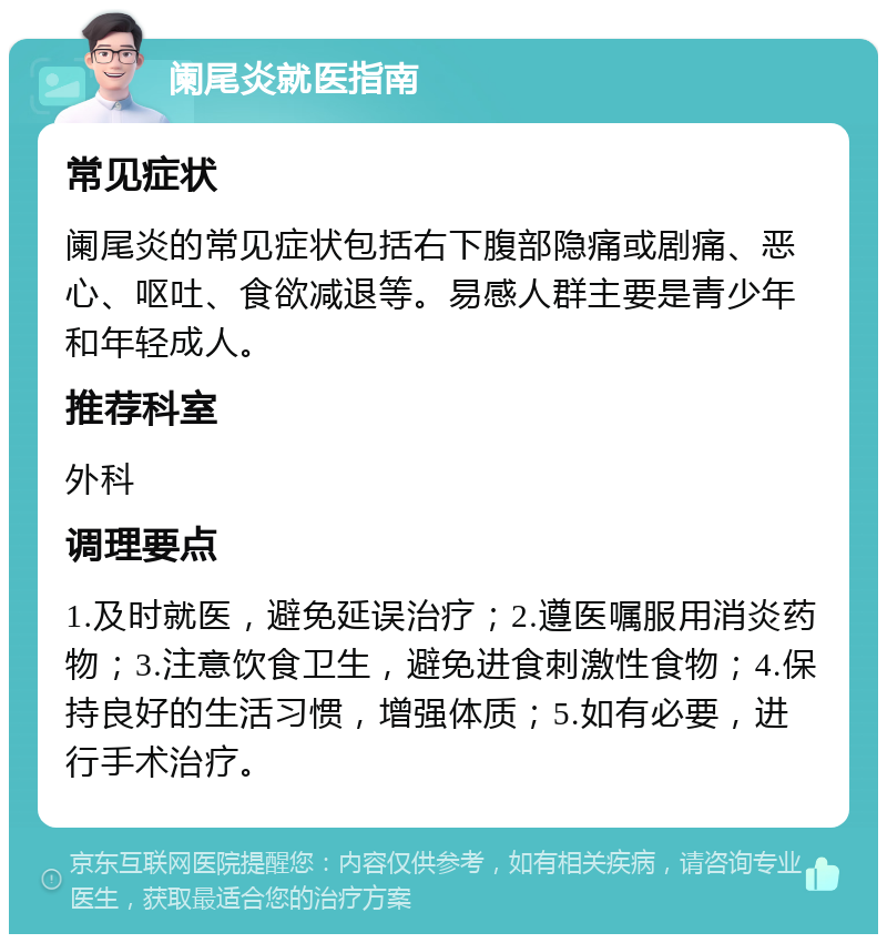 阑尾炎就医指南 常见症状 阑尾炎的常见症状包括右下腹部隐痛或剧痛、恶心、呕吐、食欲减退等。易感人群主要是青少年和年轻成人。 推荐科室 外科 调理要点 1.及时就医，避免延误治疗；2.遵医嘱服用消炎药物；3.注意饮食卫生，避免进食刺激性食物；4.保持良好的生活习惯，增强体质；5.如有必要，进行手术治疗。