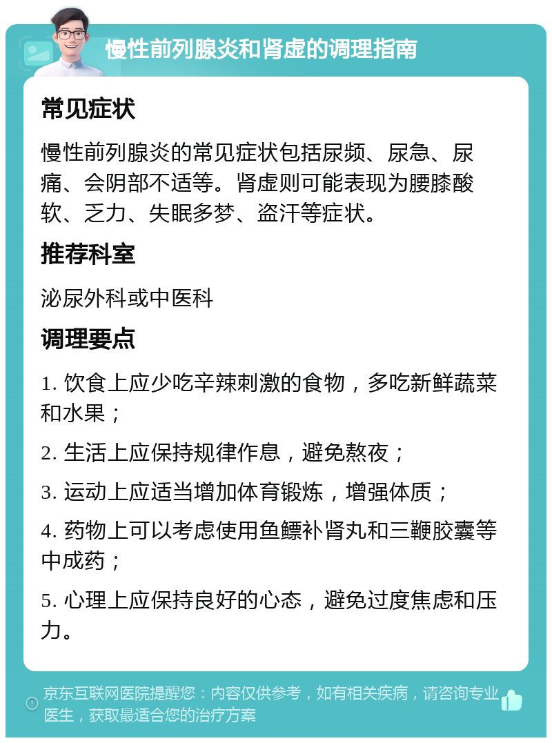 慢性前列腺炎和肾虚的调理指南 常见症状 慢性前列腺炎的常见症状包括尿频、尿急、尿痛、会阴部不适等。肾虚则可能表现为腰膝酸软、乏力、失眠多梦、盗汗等症状。 推荐科室 泌尿外科或中医科 调理要点 1. 饮食上应少吃辛辣刺激的食物，多吃新鲜蔬菜和水果； 2. 生活上应保持规律作息，避免熬夜； 3. 运动上应适当增加体育锻炼，增强体质； 4. 药物上可以考虑使用鱼鳔补肾丸和三鞭胶囊等中成药； 5. 心理上应保持良好的心态，避免过度焦虑和压力。