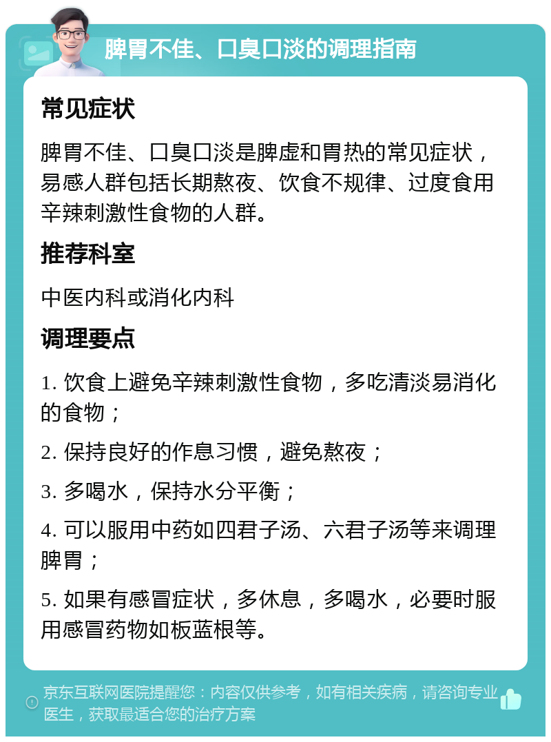 脾胃不佳、口臭口淡的调理指南 常见症状 脾胃不佳、口臭口淡是脾虚和胃热的常见症状，易感人群包括长期熬夜、饮食不规律、过度食用辛辣刺激性食物的人群。 推荐科室 中医内科或消化内科 调理要点 1. 饮食上避免辛辣刺激性食物，多吃清淡易消化的食物； 2. 保持良好的作息习惯，避免熬夜； 3. 多喝水，保持水分平衡； 4. 可以服用中药如四君子汤、六君子汤等来调理脾胃； 5. 如果有感冒症状，多休息，多喝水，必要时服用感冒药物如板蓝根等。