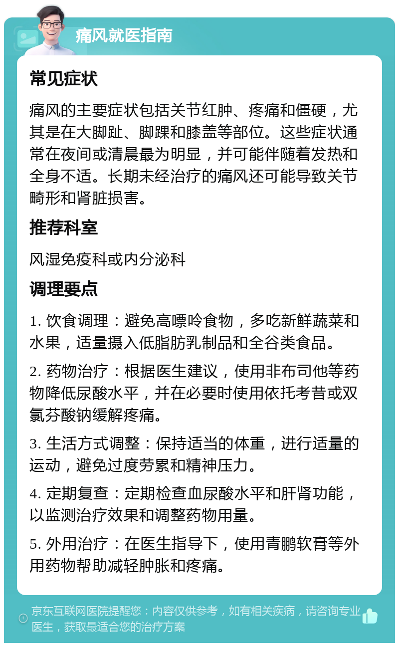 痛风就医指南 常见症状 痛风的主要症状包括关节红肿、疼痛和僵硬，尤其是在大脚趾、脚踝和膝盖等部位。这些症状通常在夜间或清晨最为明显，并可能伴随着发热和全身不适。长期未经治疗的痛风还可能导致关节畸形和肾脏损害。 推荐科室 风湿免疫科或内分泌科 调理要点 1. 饮食调理：避免高嘌呤食物，多吃新鲜蔬菜和水果，适量摄入低脂肪乳制品和全谷类食品。 2. 药物治疗：根据医生建议，使用非布司他等药物降低尿酸水平，并在必要时使用依托考昔或双氯芬酸钠缓解疼痛。 3. 生活方式调整：保持适当的体重，进行适量的运动，避免过度劳累和精神压力。 4. 定期复查：定期检查血尿酸水平和肝肾功能，以监测治疗效果和调整药物用量。 5. 外用治疗：在医生指导下，使用青鹏软膏等外用药物帮助减轻肿胀和疼痛。