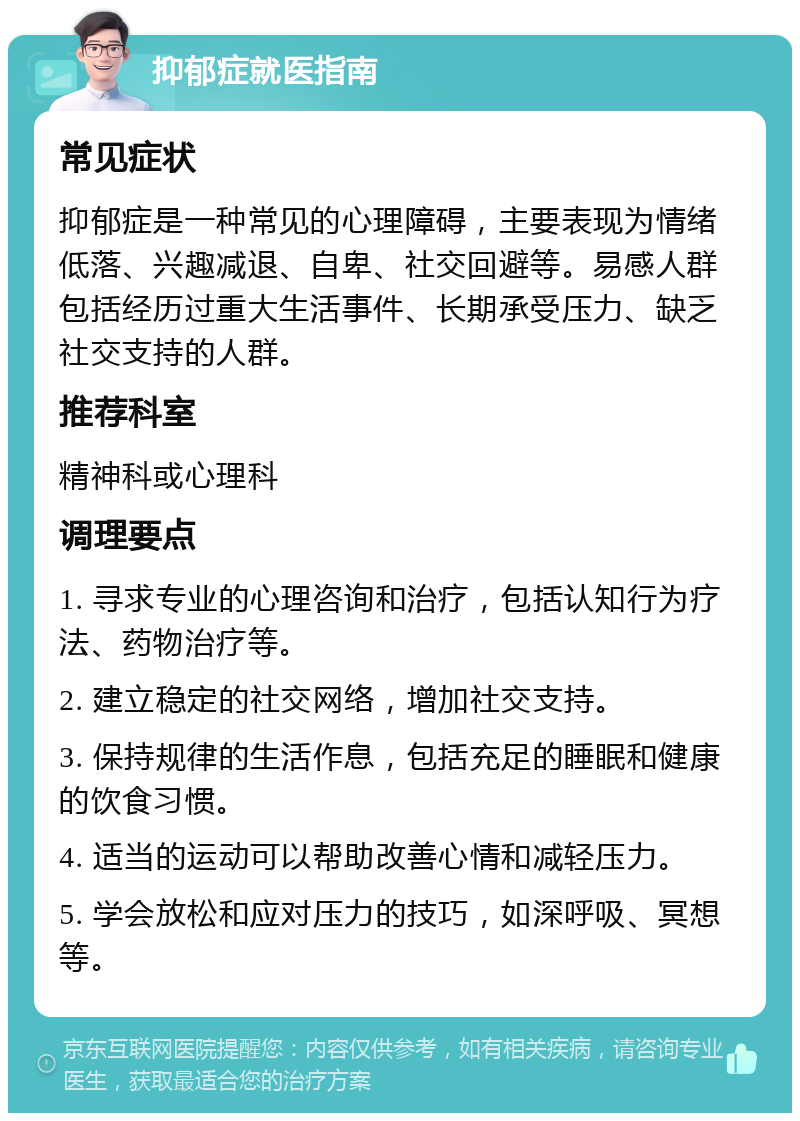 抑郁症就医指南 常见症状 抑郁症是一种常见的心理障碍，主要表现为情绪低落、兴趣减退、自卑、社交回避等。易感人群包括经历过重大生活事件、长期承受压力、缺乏社交支持的人群。 推荐科室 精神科或心理科 调理要点 1. 寻求专业的心理咨询和治疗，包括认知行为疗法、药物治疗等。 2. 建立稳定的社交网络，增加社交支持。 3. 保持规律的生活作息，包括充足的睡眠和健康的饮食习惯。 4. 适当的运动可以帮助改善心情和减轻压力。 5. 学会放松和应对压力的技巧，如深呼吸、冥想等。