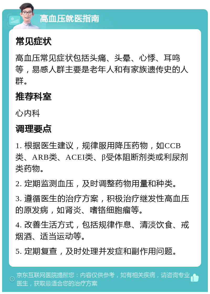 高血压就医指南 常见症状 高血压常见症状包括头痛、头晕、心悸、耳鸣等，易感人群主要是老年人和有家族遗传史的人群。 推荐科室 心内科 调理要点 1. 根据医生建议，规律服用降压药物，如CCB类、ARB类、ACEI类、β受体阻断剂类或利尿剂类药物。 2. 定期监测血压，及时调整药物用量和种类。 3. 遵循医生的治疗方案，积极治疗继发性高血压的原发病，如肾炎、嗜铬细胞瘤等。 4. 改善生活方式，包括规律作息、清淡饮食、戒烟酒、适当运动等。 5. 定期复查，及时处理并发症和副作用问题。