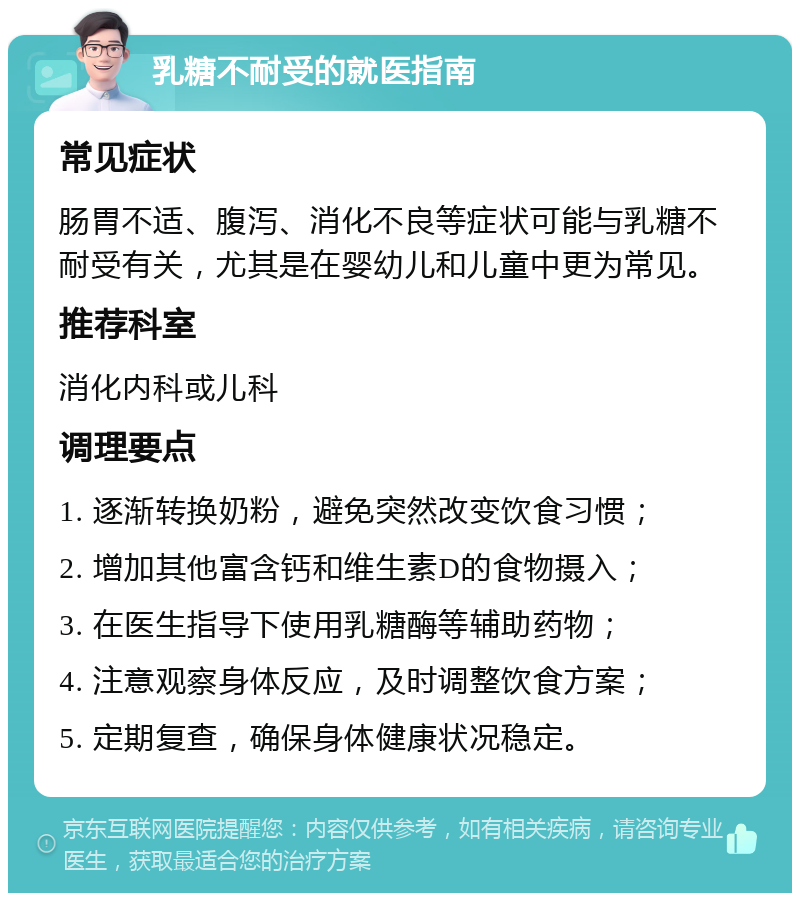 乳糖不耐受的就医指南 常见症状 肠胃不适、腹泻、消化不良等症状可能与乳糖不耐受有关，尤其是在婴幼儿和儿童中更为常见。 推荐科室 消化内科或儿科 调理要点 1. 逐渐转换奶粉，避免突然改变饮食习惯； 2. 增加其他富含钙和维生素D的食物摄入； 3. 在医生指导下使用乳糖酶等辅助药物； 4. 注意观察身体反应，及时调整饮食方案； 5. 定期复查，确保身体健康状况稳定。