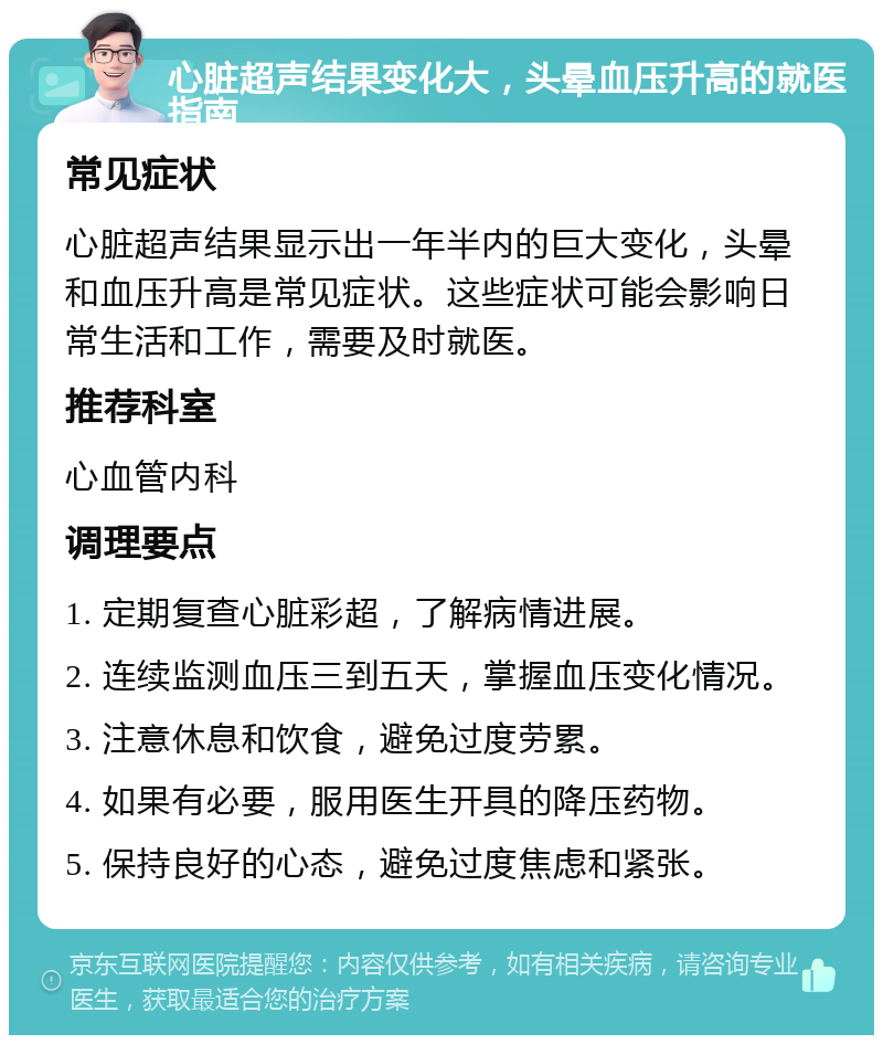 心脏超声结果变化大，头晕血压升高的就医指南 常见症状 心脏超声结果显示出一年半内的巨大变化，头晕和血压升高是常见症状。这些症状可能会影响日常生活和工作，需要及时就医。 推荐科室 心血管内科 调理要点 1. 定期复查心脏彩超，了解病情进展。 2. 连续监测血压三到五天，掌握血压变化情况。 3. 注意休息和饮食，避免过度劳累。 4. 如果有必要，服用医生开具的降压药物。 5. 保持良好的心态，避免过度焦虑和紧张。