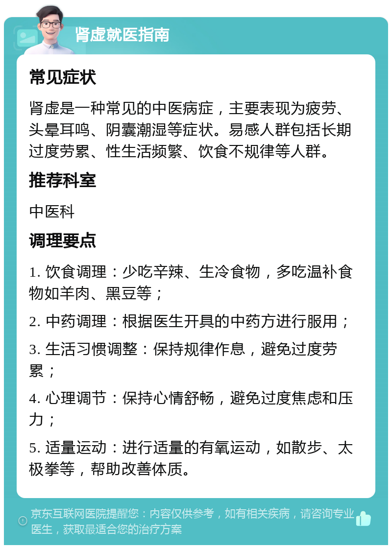 肾虚就医指南 常见症状 肾虚是一种常见的中医病症，主要表现为疲劳、头晕耳鸣、阴囊潮湿等症状。易感人群包括长期过度劳累、性生活频繁、饮食不规律等人群。 推荐科室 中医科 调理要点 1. 饮食调理：少吃辛辣、生冷食物，多吃温补食物如羊肉、黑豆等； 2. 中药调理：根据医生开具的中药方进行服用； 3. 生活习惯调整：保持规律作息，避免过度劳累； 4. 心理调节：保持心情舒畅，避免过度焦虑和压力； 5. 适量运动：进行适量的有氧运动，如散步、太极拳等，帮助改善体质。