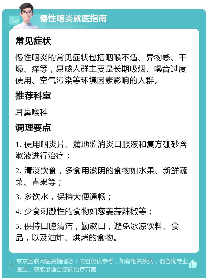 慢性咽炎就医指南 常见症状 慢性咽炎的常见症状包括咽喉不适、异物感、干燥、痒等，易感人群主要是长期吸烟、嗓音过度使用、空气污染等环境因素影响的人群。 推荐科室 耳鼻喉科 调理要点 1. 使用咽炎片、蒲地蓝消炎口服液和复方硼砂含漱液进行治疗； 2. 清淡饮食，多食用滋阴的食物如水果、新鲜蔬菜、青果等； 3. 多饮水，保持大便通畅； 4. 少食刺激性的食物如葱姜蒜辣椒等； 5. 保持口腔清洁，勤漱口，避免冰凉饮料、食品，以及油炸、烘烤的食物。