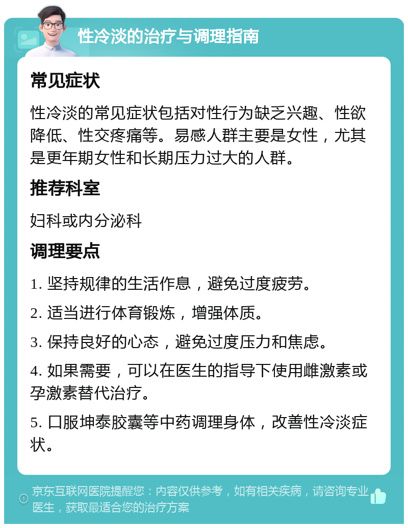 性冷淡的治疗与调理指南 常见症状 性冷淡的常见症状包括对性行为缺乏兴趣、性欲降低、性交疼痛等。易感人群主要是女性，尤其是更年期女性和长期压力过大的人群。 推荐科室 妇科或内分泌科 调理要点 1. 坚持规律的生活作息，避免过度疲劳。 2. 适当进行体育锻炼，增强体质。 3. 保持良好的心态，避免过度压力和焦虑。 4. 如果需要，可以在医生的指导下使用雌激素或孕激素替代治疗。 5. 口服坤泰胶囊等中药调理身体，改善性冷淡症状。