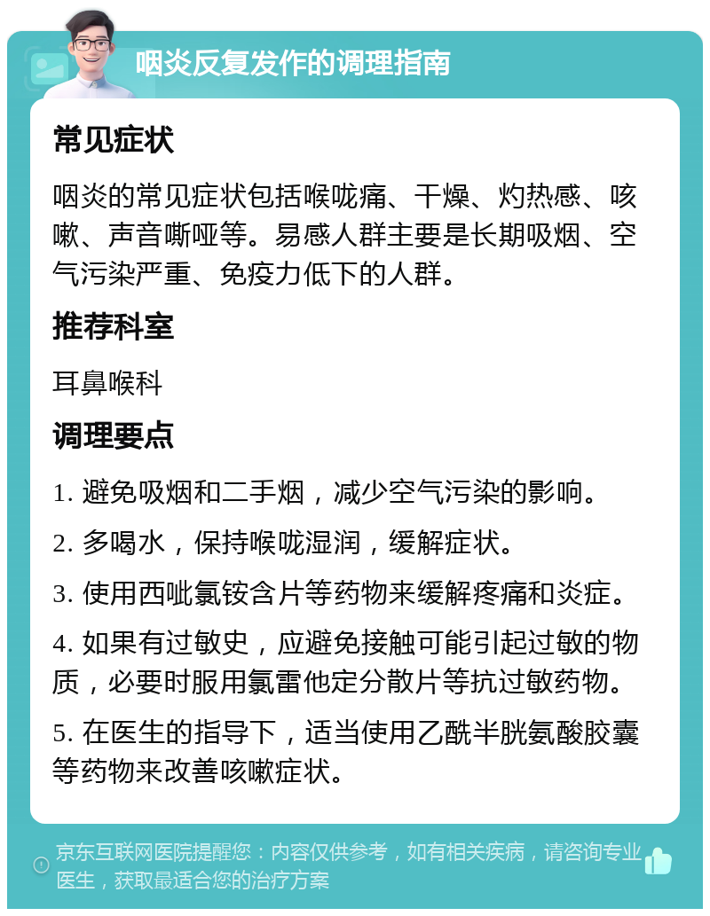 咽炎反复发作的调理指南 常见症状 咽炎的常见症状包括喉咙痛、干燥、灼热感、咳嗽、声音嘶哑等。易感人群主要是长期吸烟、空气污染严重、免疫力低下的人群。 推荐科室 耳鼻喉科 调理要点 1. 避免吸烟和二手烟，减少空气污染的影响。 2. 多喝水，保持喉咙湿润，缓解症状。 3. 使用西呲氯铵含片等药物来缓解疼痛和炎症。 4. 如果有过敏史，应避免接触可能引起过敏的物质，必要时服用氯雷他定分散片等抗过敏药物。 5. 在医生的指导下，适当使用乙酰半胱氨酸胶囊等药物来改善咳嗽症状。