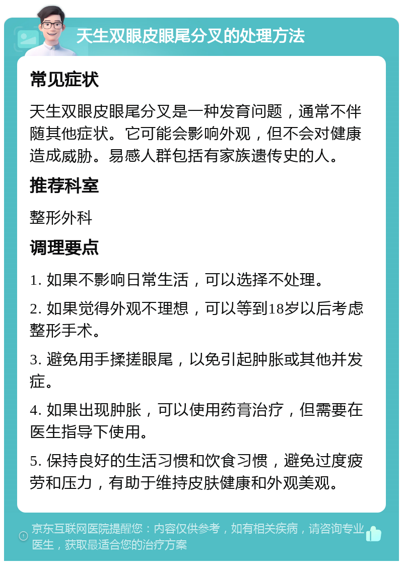 天生双眼皮眼尾分叉的处理方法 常见症状 天生双眼皮眼尾分叉是一种发育问题，通常不伴随其他症状。它可能会影响外观，但不会对健康造成威胁。易感人群包括有家族遗传史的人。 推荐科室 整形外科 调理要点 1. 如果不影响日常生活，可以选择不处理。 2. 如果觉得外观不理想，可以等到18岁以后考虑整形手术。 3. 避免用手揉搓眼尾，以免引起肿胀或其他并发症。 4. 如果出现肿胀，可以使用药膏治疗，但需要在医生指导下使用。 5. 保持良好的生活习惯和饮食习惯，避免过度疲劳和压力，有助于维持皮肤健康和外观美观。