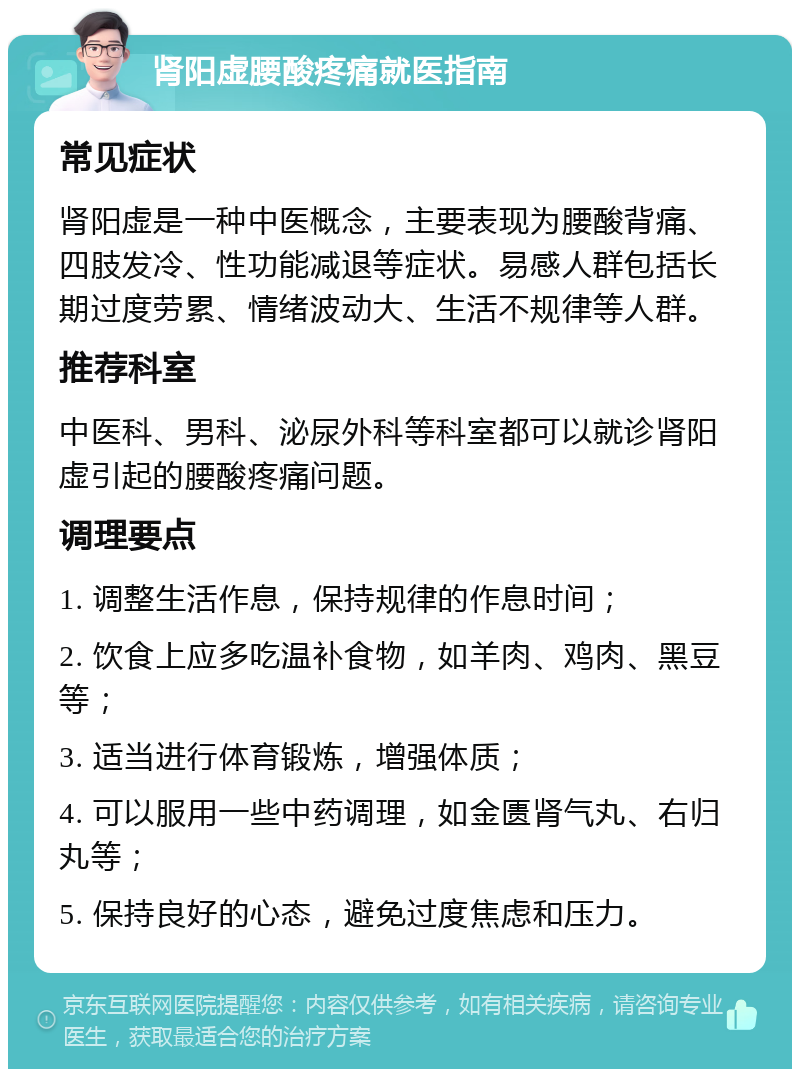 肾阳虚腰酸疼痛就医指南 常见症状 肾阳虚是一种中医概念，主要表现为腰酸背痛、四肢发冷、性功能减退等症状。易感人群包括长期过度劳累、情绪波动大、生活不规律等人群。 推荐科室 中医科、男科、泌尿外科等科室都可以就诊肾阳虚引起的腰酸疼痛问题。 调理要点 1. 调整生活作息，保持规律的作息时间； 2. 饮食上应多吃温补食物，如羊肉、鸡肉、黑豆等； 3. 适当进行体育锻炼，增强体质； 4. 可以服用一些中药调理，如金匮肾气丸、右归丸等； 5. 保持良好的心态，避免过度焦虑和压力。