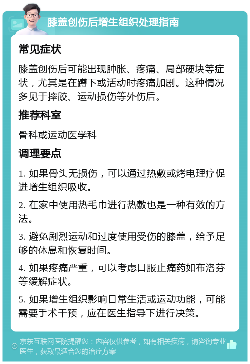 膝盖创伤后增生组织处理指南 常见症状 膝盖创伤后可能出现肿胀、疼痛、局部硬块等症状，尤其是在蹲下或活动时疼痛加剧。这种情况多见于摔跤、运动损伤等外伤后。 推荐科室 骨科或运动医学科 调理要点 1. 如果骨头无损伤，可以通过热敷或烤电理疗促进增生组织吸收。 2. 在家中使用热毛巾进行热敷也是一种有效的方法。 3. 避免剧烈运动和过度使用受伤的膝盖，给予足够的休息和恢复时间。 4. 如果疼痛严重，可以考虑口服止痛药如布洛芬等缓解症状。 5. 如果增生组织影响日常生活或运动功能，可能需要手术干预，应在医生指导下进行决策。