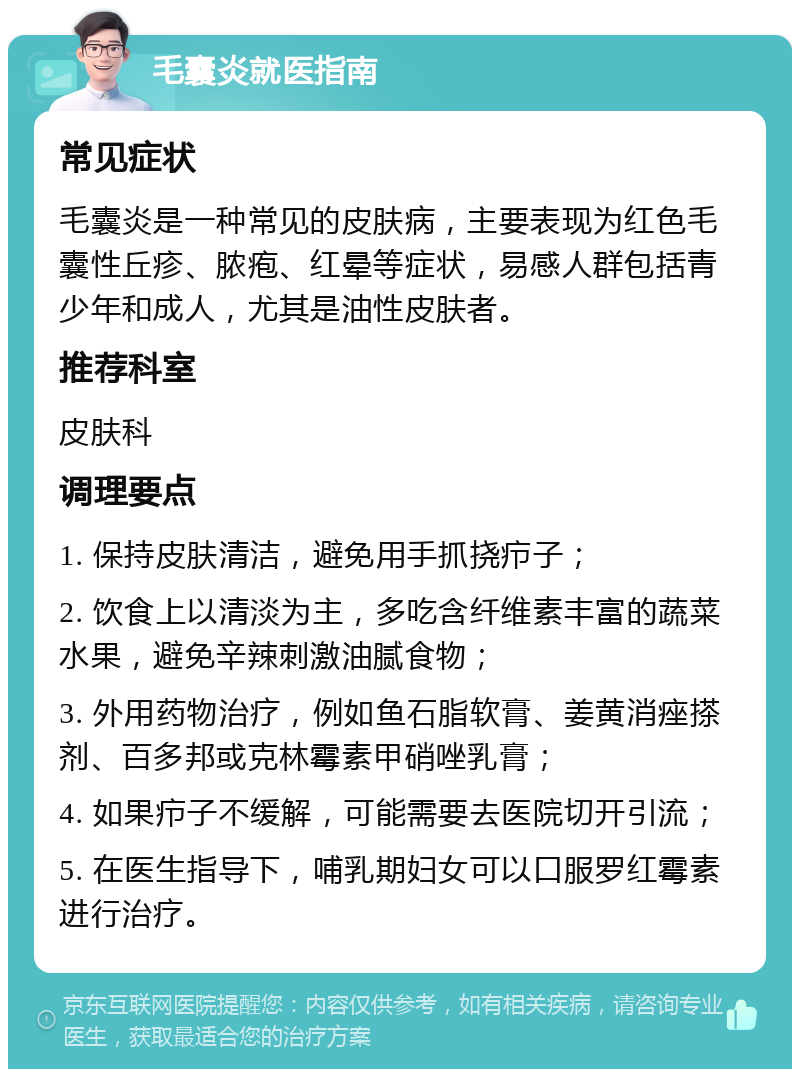 毛囊炎就医指南 常见症状 毛囊炎是一种常见的皮肤病，主要表现为红色毛囊性丘疹、脓疱、红晕等症状，易感人群包括青少年和成人，尤其是油性皮肤者。 推荐科室 皮肤科 调理要点 1. 保持皮肤清洁，避免用手抓挠疖子； 2. 饮食上以清淡为主，多吃含纤维素丰富的蔬菜水果，避免辛辣刺激油腻食物； 3. 外用药物治疗，例如鱼石脂软膏、姜黄消痤搽剂、百多邦或克林霉素甲硝唑乳膏； 4. 如果疖子不缓解，可能需要去医院切开引流； 5. 在医生指导下，哺乳期妇女可以口服罗红霉素进行治疗。