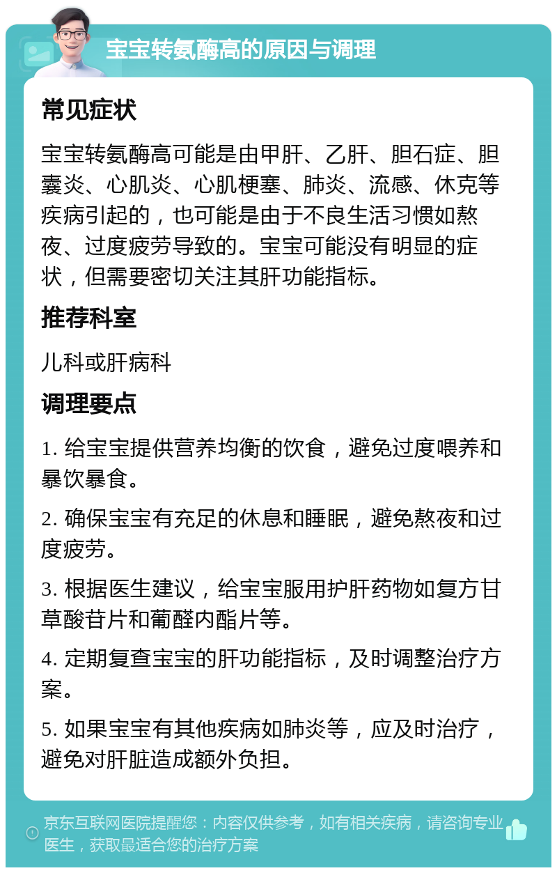 宝宝转氨酶高的原因与调理 常见症状 宝宝转氨酶高可能是由甲肝、乙肝、胆石症、胆囊炎、心肌炎、心肌梗塞、肺炎、流感、休克等疾病引起的，也可能是由于不良生活习惯如熬夜、过度疲劳导致的。宝宝可能没有明显的症状，但需要密切关注其肝功能指标。 推荐科室 儿科或肝病科 调理要点 1. 给宝宝提供营养均衡的饮食，避免过度喂养和暴饮暴食。 2. 确保宝宝有充足的休息和睡眠，避免熬夜和过度疲劳。 3. 根据医生建议，给宝宝服用护肝药物如复方甘草酸苷片和葡醛内酯片等。 4. 定期复查宝宝的肝功能指标，及时调整治疗方案。 5. 如果宝宝有其他疾病如肺炎等，应及时治疗，避免对肝脏造成额外负担。