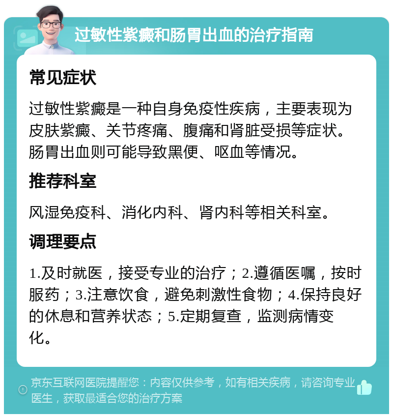 过敏性紫癜和肠胃出血的治疗指南 常见症状 过敏性紫癜是一种自身免疫性疾病，主要表现为皮肤紫癜、关节疼痛、腹痛和肾脏受损等症状。肠胃出血则可能导致黑便、呕血等情况。 推荐科室 风湿免疫科、消化内科、肾内科等相关科室。 调理要点 1.及时就医，接受专业的治疗；2.遵循医嘱，按时服药；3.注意饮食，避免刺激性食物；4.保持良好的休息和营养状态；5.定期复查，监测病情变化。