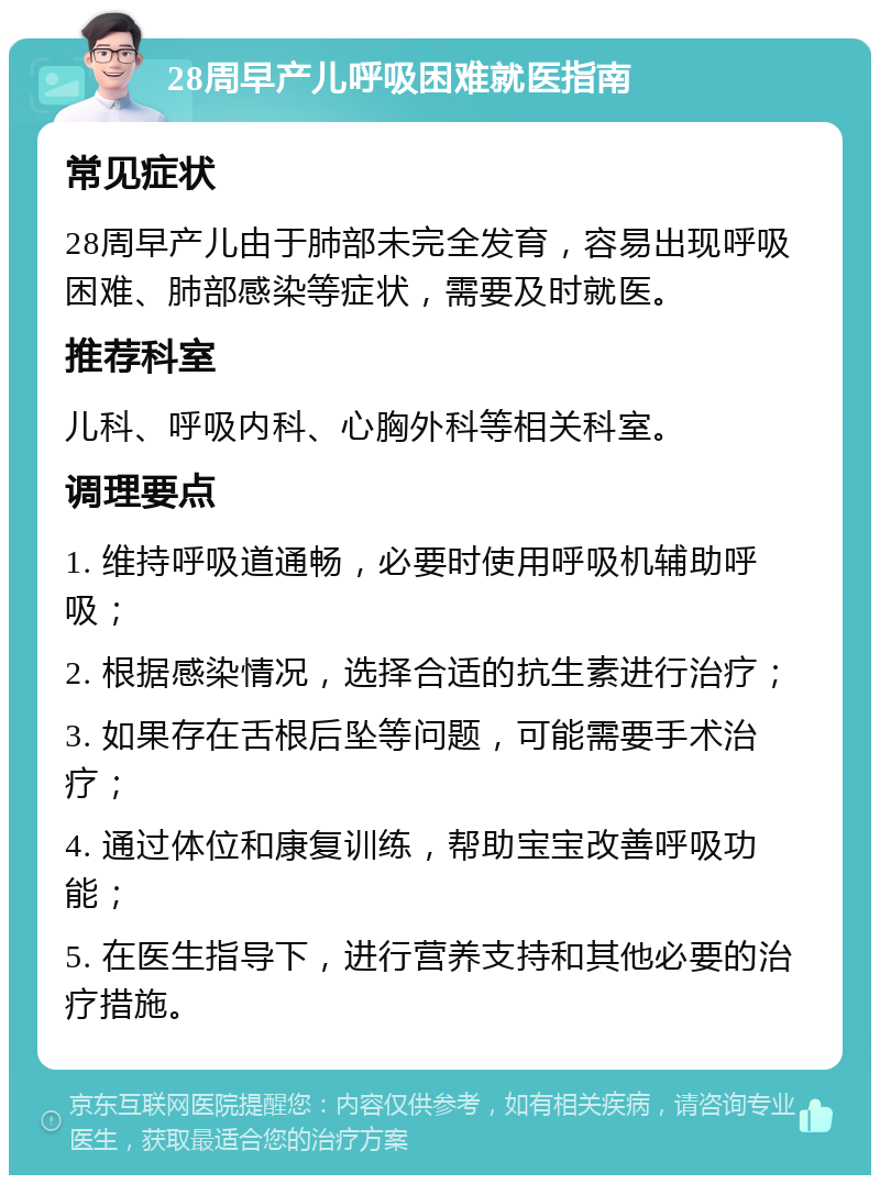 28周早产儿呼吸困难就医指南 常见症状 28周早产儿由于肺部未完全发育，容易出现呼吸困难、肺部感染等症状，需要及时就医。 推荐科室 儿科、呼吸内科、心胸外科等相关科室。 调理要点 1. 维持呼吸道通畅，必要时使用呼吸机辅助呼吸； 2. 根据感染情况，选择合适的抗生素进行治疗； 3. 如果存在舌根后坠等问题，可能需要手术治疗； 4. 通过体位和康复训练，帮助宝宝改善呼吸功能； 5. 在医生指导下，进行营养支持和其他必要的治疗措施。