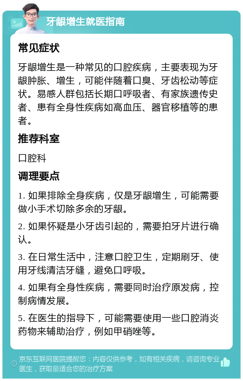 牙龈增生就医指南 常见症状 牙龈增生是一种常见的口腔疾病，主要表现为牙龈肿胀、增生，可能伴随着口臭、牙齿松动等症状。易感人群包括长期口呼吸者、有家族遗传史者、患有全身性疾病如高血压、器官移植等的患者。 推荐科室 口腔科 调理要点 1. 如果排除全身疾病，仅是牙龈增生，可能需要做小手术切除多余的牙龈。 2. 如果怀疑是小牙齿引起的，需要拍牙片进行确认。 3. 在日常生活中，注意口腔卫生，定期刷牙、使用牙线清洁牙缝，避免口呼吸。 4. 如果有全身性疾病，需要同时治疗原发病，控制病情发展。 5. 在医生的指导下，可能需要使用一些口腔消炎药物来辅助治疗，例如甲硝唑等。