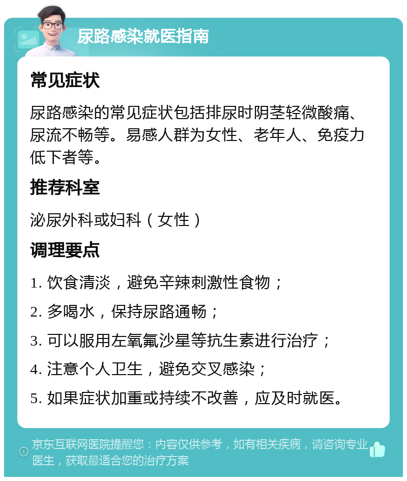 尿路感染就医指南 常见症状 尿路感染的常见症状包括排尿时阴茎轻微酸痛、尿流不畅等。易感人群为女性、老年人、免疫力低下者等。 推荐科室 泌尿外科或妇科（女性） 调理要点 1. 饮食清淡，避免辛辣刺激性食物； 2. 多喝水，保持尿路通畅； 3. 可以服用左氧氟沙星等抗生素进行治疗； 4. 注意个人卫生，避免交叉感染； 5. 如果症状加重或持续不改善，应及时就医。