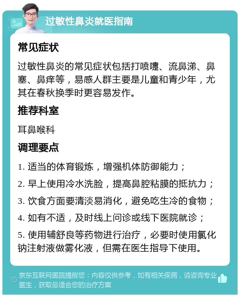 过敏性鼻炎就医指南 常见症状 过敏性鼻炎的常见症状包括打喷嚏、流鼻涕、鼻塞、鼻痒等，易感人群主要是儿童和青少年，尤其在春秋换季时更容易发作。 推荐科室 耳鼻喉科 调理要点 1. 适当的体育锻炼，增强机体防御能力； 2. 早上使用冷水洗脸，提高鼻腔粘膜的抵抗力； 3. 饮食方面要清淡易消化，避免吃生冷的食物； 4. 如有不适，及时线上问诊或线下医院就诊； 5. 使用辅舒良等药物进行治疗，必要时使用氯化钠注射液做雾化液，但需在医生指导下使用。