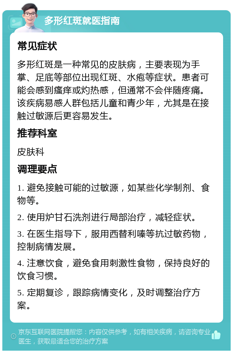 多形红斑就医指南 常见症状 多形红斑是一种常见的皮肤病，主要表现为手掌、足底等部位出现红斑、水疱等症状。患者可能会感到瘙痒或灼热感，但通常不会伴随疼痛。该疾病易感人群包括儿童和青少年，尤其是在接触过敏源后更容易发生。 推荐科室 皮肤科 调理要点 1. 避免接触可能的过敏源，如某些化学制剂、食物等。 2. 使用炉甘石洗剂进行局部治疗，减轻症状。 3. 在医生指导下，服用西替利嗪等抗过敏药物，控制病情发展。 4. 注意饮食，避免食用刺激性食物，保持良好的饮食习惯。 5. 定期复诊，跟踪病情变化，及时调整治疗方案。