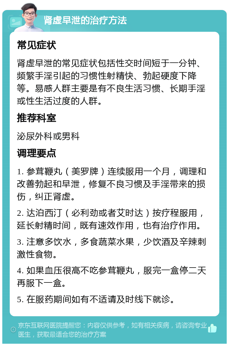 肾虚早泄的治疗方法 常见症状 肾虚早泄的常见症状包括性交时间短于一分钟、频繁手淫引起的习惯性射精快、勃起硬度下降等。易感人群主要是有不良生活习惯、长期手淫或性生活过度的人群。 推荐科室 泌尿外科或男科 调理要点 1. 参茸鞭丸（美罗牌）连续服用一个月，调理和改善勃起和早泄，修复不良习惯及手淫带来的损伤，纠正肾虚。 2. 达泊西汀（必利劲或者艾时达）按疗程服用，延长射精时间，既有速效作用，也有治疗作用。 3. 注意多饮水，多食蔬菜水果，少饮酒及辛辣刺激性食物。 4. 如果血压很高不吃参茸鞭丸，服完一盒停二天再服下一盒。 5. 在服药期间如有不适请及时线下就诊。