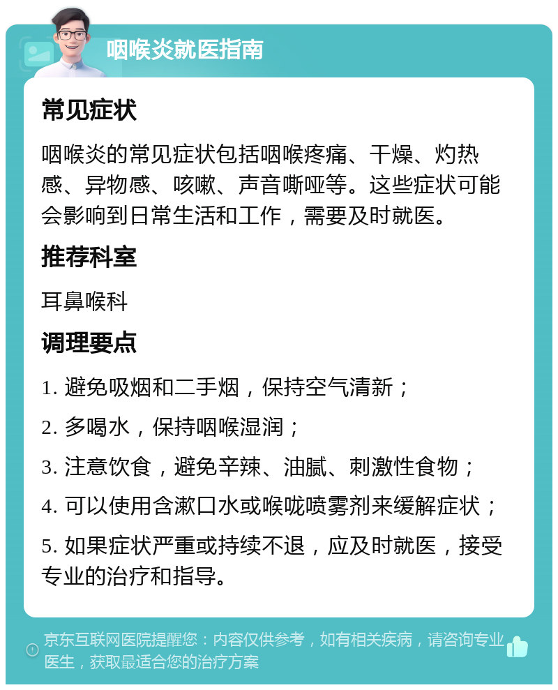 咽喉炎就医指南 常见症状 咽喉炎的常见症状包括咽喉疼痛、干燥、灼热感、异物感、咳嗽、声音嘶哑等。这些症状可能会影响到日常生活和工作，需要及时就医。 推荐科室 耳鼻喉科 调理要点 1. 避免吸烟和二手烟，保持空气清新； 2. 多喝水，保持咽喉湿润； 3. 注意饮食，避免辛辣、油腻、刺激性食物； 4. 可以使用含漱口水或喉咙喷雾剂来缓解症状； 5. 如果症状严重或持续不退，应及时就医，接受专业的治疗和指导。