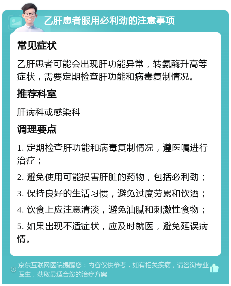 乙肝患者服用必利劲的注意事项 常见症状 乙肝患者可能会出现肝功能异常，转氨酶升高等症状，需要定期检查肝功能和病毒复制情况。 推荐科室 肝病科或感染科 调理要点 1. 定期检查肝功能和病毒复制情况，遵医嘱进行治疗； 2. 避免使用可能损害肝脏的药物，包括必利劲； 3. 保持良好的生活习惯，避免过度劳累和饮酒； 4. 饮食上应注意清淡，避免油腻和刺激性食物； 5. 如果出现不适症状，应及时就医，避免延误病情。