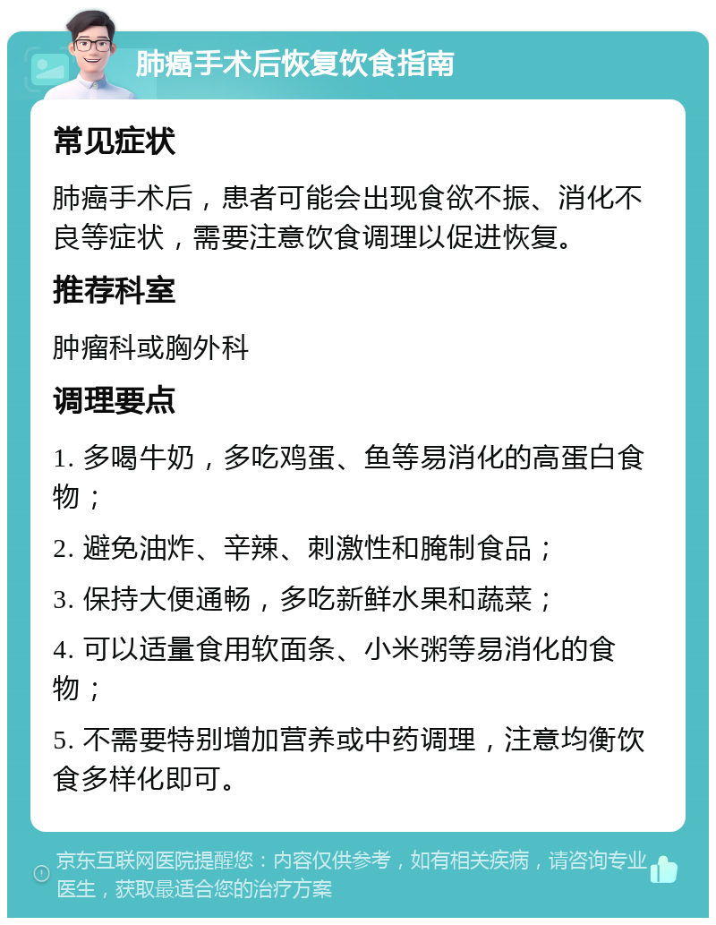 肺癌手术后恢复饮食指南 常见症状 肺癌手术后，患者可能会出现食欲不振、消化不良等症状，需要注意饮食调理以促进恢复。 推荐科室 肿瘤科或胸外科 调理要点 1. 多喝牛奶，多吃鸡蛋、鱼等易消化的高蛋白食物； 2. 避免油炸、辛辣、刺激性和腌制食品； 3. 保持大便通畅，多吃新鲜水果和蔬菜； 4. 可以适量食用软面条、小米粥等易消化的食物； 5. 不需要特别增加营养或中药调理，注意均衡饮食多样化即可。