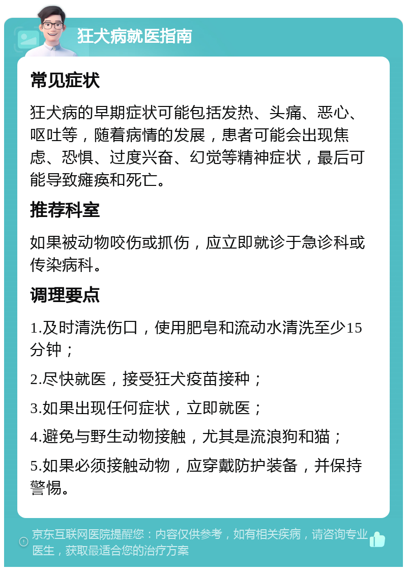 狂犬病就医指南 常见症状 狂犬病的早期症状可能包括发热、头痛、恶心、呕吐等，随着病情的发展，患者可能会出现焦虑、恐惧、过度兴奋、幻觉等精神症状，最后可能导致瘫痪和死亡。 推荐科室 如果被动物咬伤或抓伤，应立即就诊于急诊科或传染病科。 调理要点 1.及时清洗伤口，使用肥皂和流动水清洗至少15分钟； 2.尽快就医，接受狂犬疫苗接种； 3.如果出现任何症状，立即就医； 4.避免与野生动物接触，尤其是流浪狗和猫； 5.如果必须接触动物，应穿戴防护装备，并保持警惕。