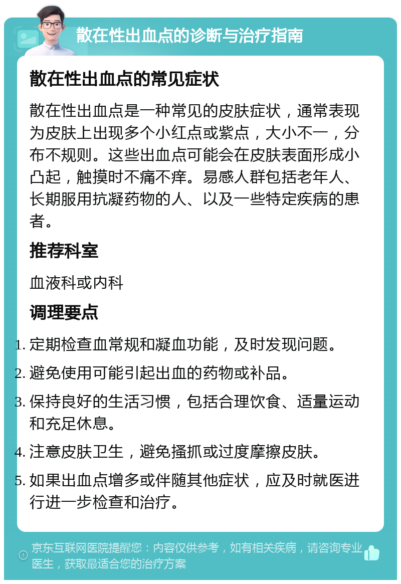 散在性出血点的诊断与治疗指南 散在性出血点的常见症状 散在性出血点是一种常见的皮肤症状，通常表现为皮肤上出现多个小红点或紫点，大小不一，分布不规则。这些出血点可能会在皮肤表面形成小凸起，触摸时不痛不痒。易感人群包括老年人、长期服用抗凝药物的人、以及一些特定疾病的患者。 推荐科室 血液科或内科 调理要点 定期检查血常规和凝血功能，及时发现问题。 避免使用可能引起出血的药物或补品。 保持良好的生活习惯，包括合理饮食、适量运动和充足休息。 注意皮肤卫生，避免搔抓或过度摩擦皮肤。 如果出血点增多或伴随其他症状，应及时就医进行进一步检查和治疗。